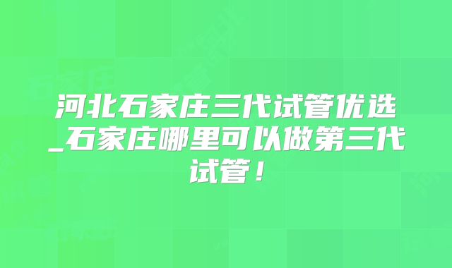 河北石家庄三代试管优选_石家庄哪里可以做第三代试管！