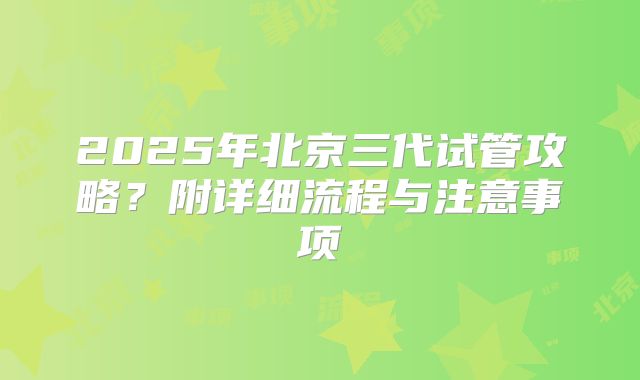 2025年北京三代试管攻略？附详细流程与注意事项
