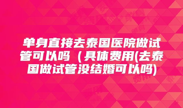 单身直接去泰国医院做试管可以吗（具体费用(去泰国做试管没结婚可以吗)