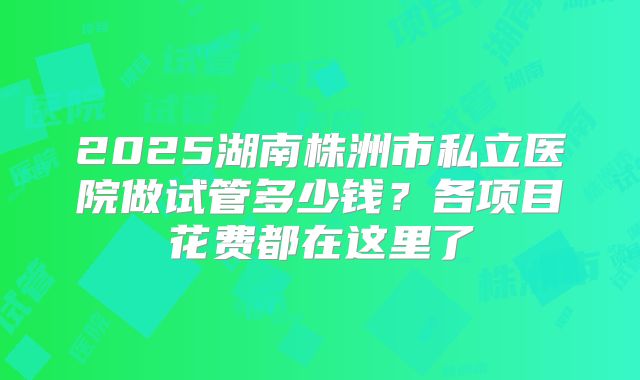 2025湖南株洲市私立医院做试管多少钱？各项目花费都在这里了