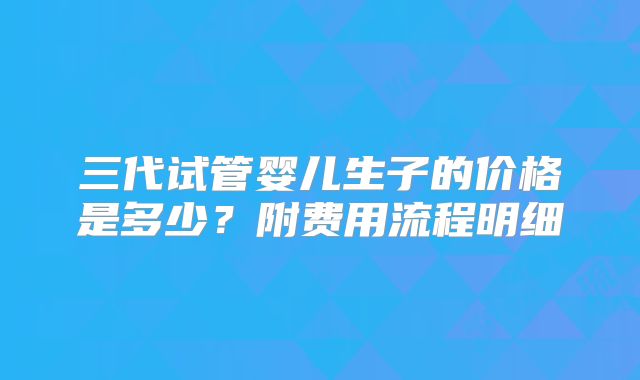 三代试管婴儿生子的价格是多少?附费用流程明细