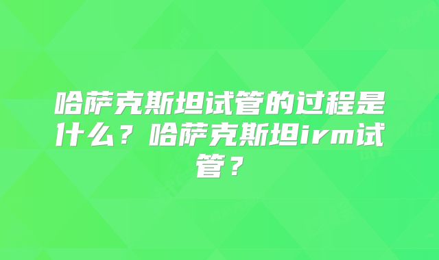 哈萨克斯坦试管的过程是什么？哈萨克斯坦irm试管？