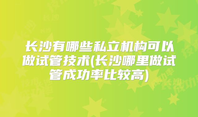 长沙有哪些私立机构可以做试管技术(长沙哪里做试管成功率比较高)