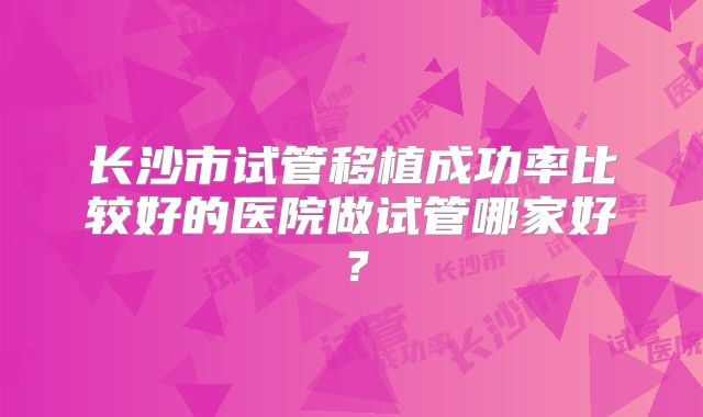 长沙市试管移植成功率比较好的医院做试管哪家好?