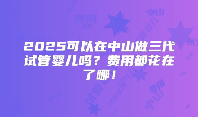 2025可以在中山做三代试管婴儿吗？费用都花在了哪！