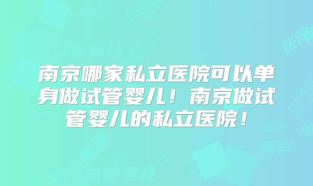 南京哪家私立医院可以单身做试管婴儿！南京做试管婴儿的私立医院！