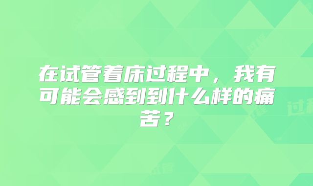 在试管着床过程中，我有可能会感到到什么样的痛苦？