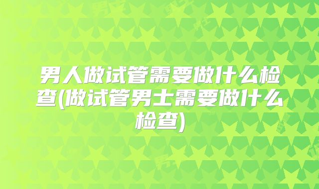 男人做试管需要做什么检查(做试管男士需要做什么检查)