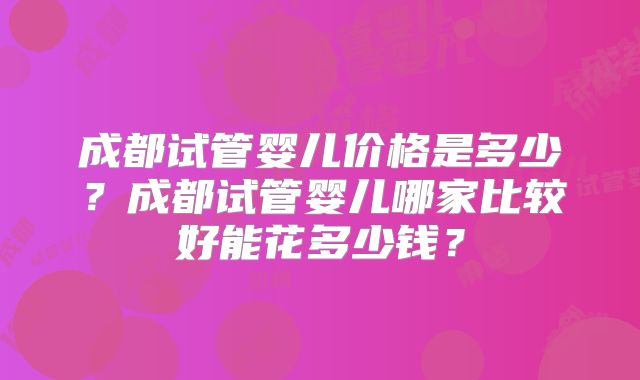 成都试管婴儿价格是多少?成都试管婴儿哪家比较好能花多少钱?