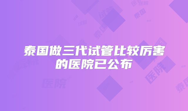 泰国做三代试管比较厉害的医院已公布