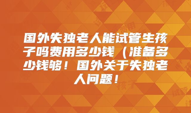 国外失独老人能试管生孩子吗费用多少钱（准备多少钱够！国外关于失独老人问题！