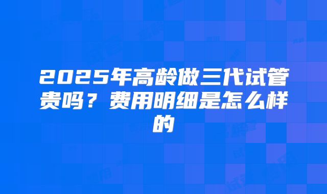 2025年高龄做三代试管贵吗?费用明细是怎么样的