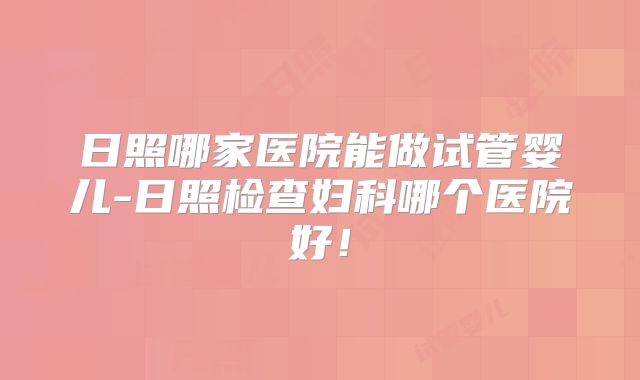 日照哪家医院能做试管婴儿-日照检查妇科哪个医院好！