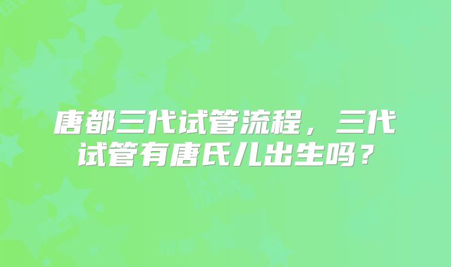 唐都三代试管流程,三代试管有唐氏儿出生吗?