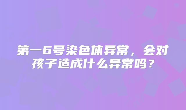 第一6号染色体异常，会对孩子造成什么异常吗？