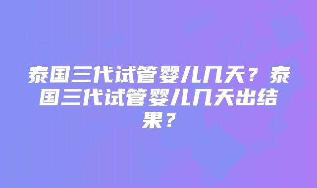 泰国三代试管婴儿几天?泰国三代试管婴儿几天出结果?