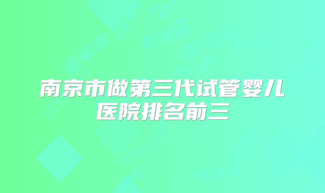 南京市做第三代试管婴儿医院排名前三