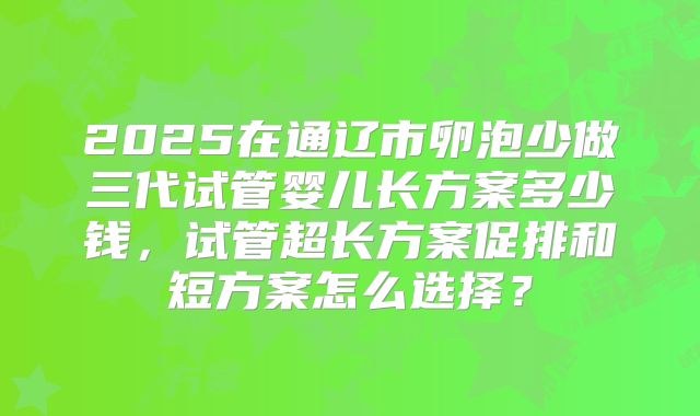 2025在通辽市卵泡少做三代试管婴儿长方案多少钱，试管超长方案促排和短方案怎么选择？