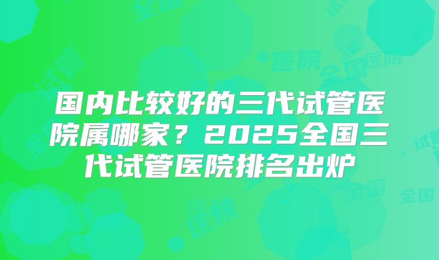 国内比较好的三代试管医院属哪家？2025全国三代试管医院排名出炉