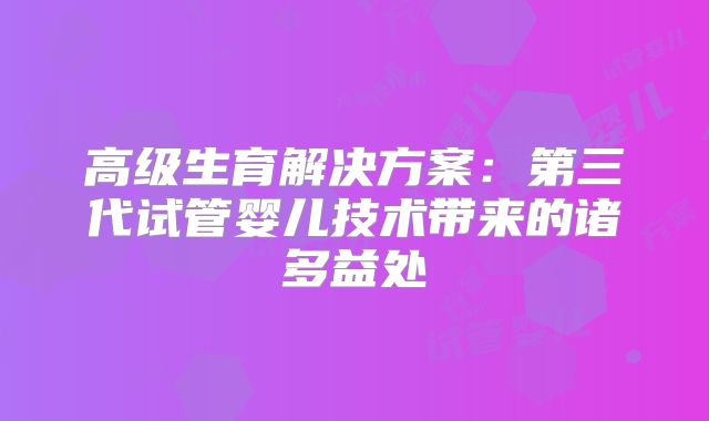 高级生育解决方案:第三代试管婴儿技术带来的诸多益处