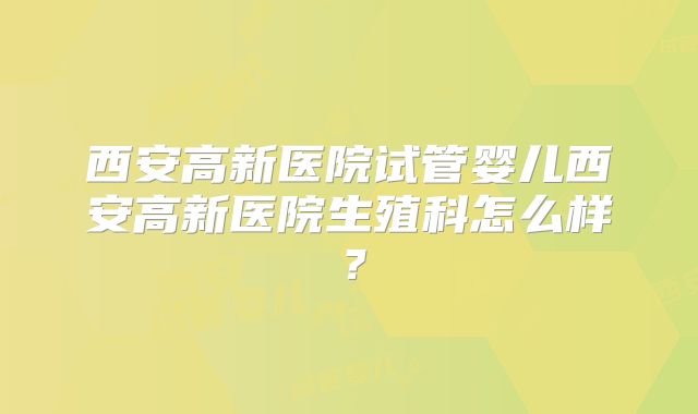 西安高新医院试管婴儿西安高新医院生殖科怎么样?