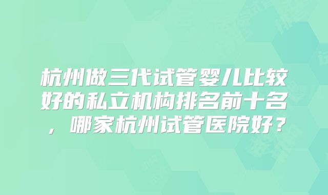 杭州做三代试管婴儿比较好的私立机构排名前十名,哪家杭州试管医院好?
