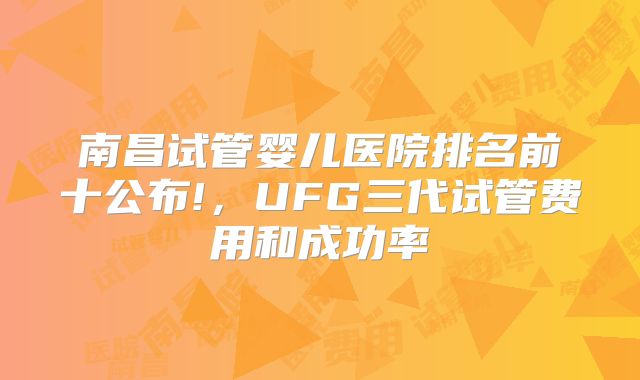 南昌试管婴儿医院排名前十公布!，UFG三代试管费用和成功率