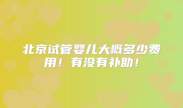 北京试管婴儿大概多少费用！有没有补助！