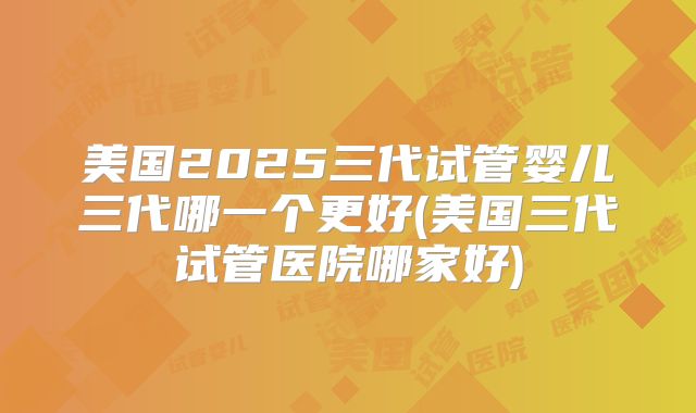 美国2025三代试管婴儿三代哪一个更好(美国三代试管医院哪家好)