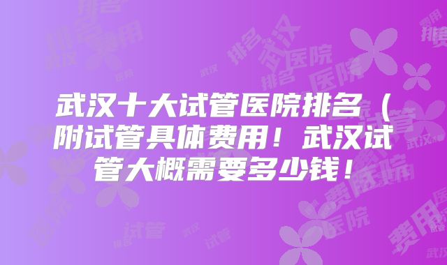 武汉十大试管医院排名(附试管具体费用!武汉试管大概需要多少钱!