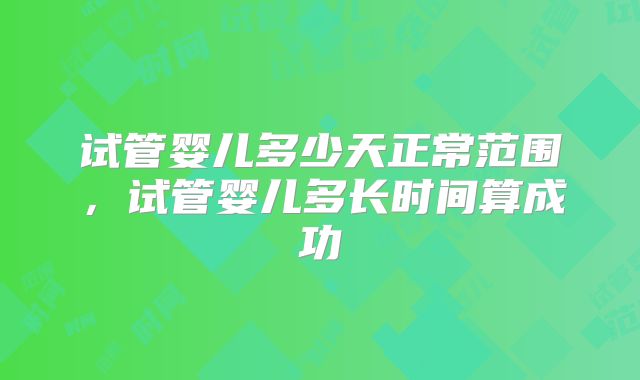 试管婴儿多少天正常范围,试管婴儿多长时间算成功