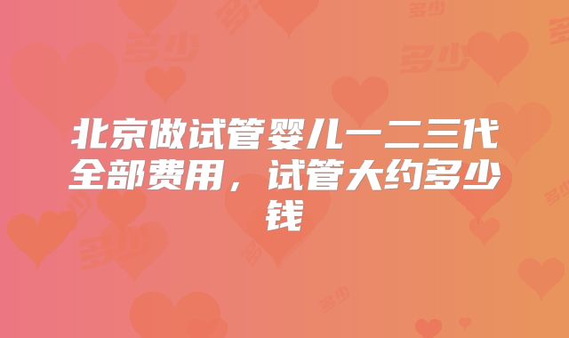 北京做试管婴儿一二三代全部费用，试管大约多少钱