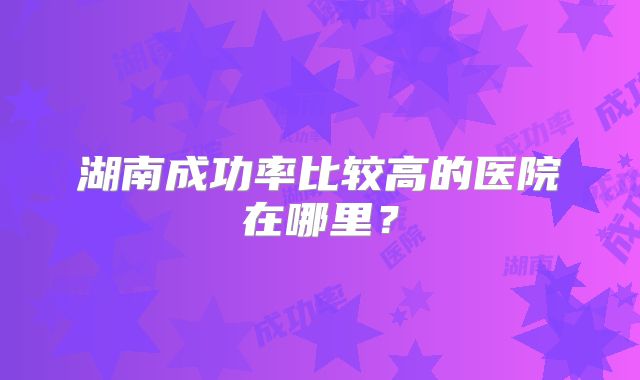 湖南成功率比较高的医院在哪里？