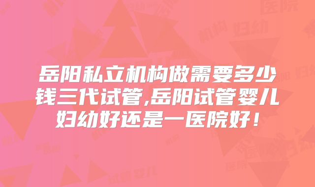 岳阳私立机构做需要多少钱三代试管,岳阳试管婴儿妇幼好还是一医院好！