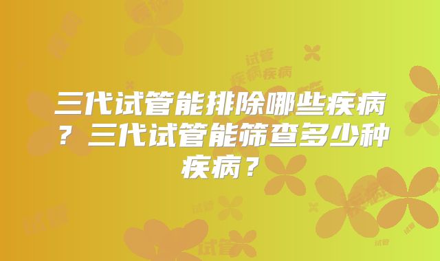 三代试管能排除哪些疾病?三代试管能筛查多少种疾病?