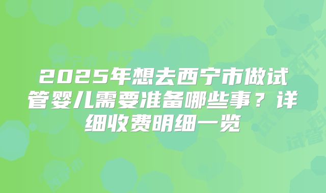 2025年想去西宁市做试管婴儿需要准备哪些事?详细收费明细一览
