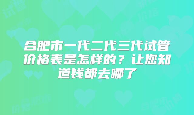 合肥市一代二代三代试管价格表是怎样的？让您知道钱都去哪了