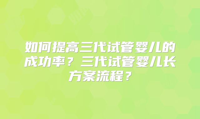 如何提高三代试管婴儿的成功率？三代试管婴儿长方案流程？