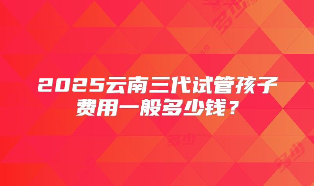 2025云南三代试管孩子费用一般多少钱?