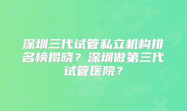 深圳三代试管私立机构排名榜揭晓?深圳做第三代试管医院?