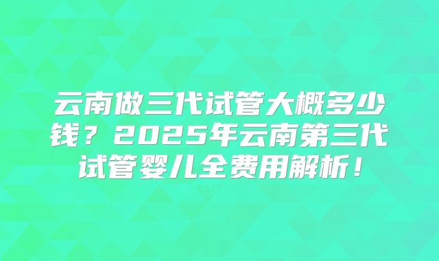 云南做三代试管大概多少钱?2025年云南第三代试管婴儿全费用解析!