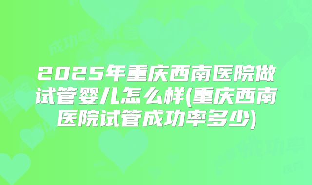 2025年重庆西南医院做试管婴儿怎么样(重庆西南医院试管成功率多少)