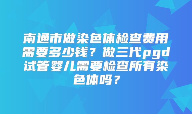 南通市做染色体检查费用需要多少钱？做三代pgd试管婴儿需要检查所有染色体吗？