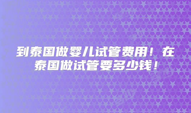 到泰国做婴儿试管费用！在泰国做试管要多少钱！