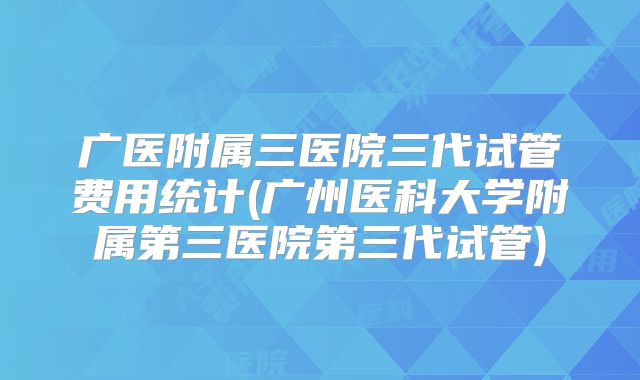 广医附属三医院三代试管费用统计(广州医科大学附属第三医院第三代试管)