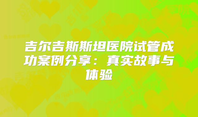 吉尔吉斯斯坦医院试管成功案例分享：真实故事与体验
