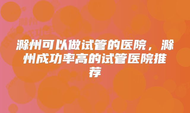 滁州可以做试管的医院,滁州成功率高的试管医院推荐