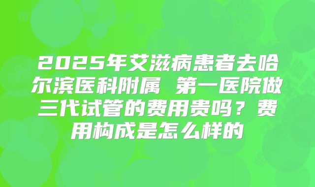 2025年艾滋病患者去哈尔滨医科附属 第一医院做三代试管的费用贵吗?费用构成是怎么样的
