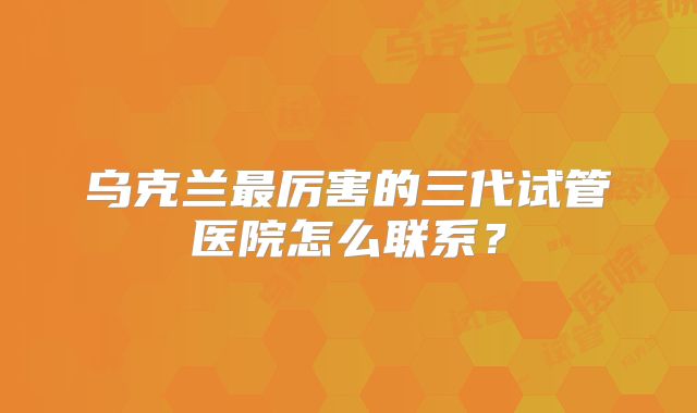 乌克兰最厉害的三代试管医院怎么联系？