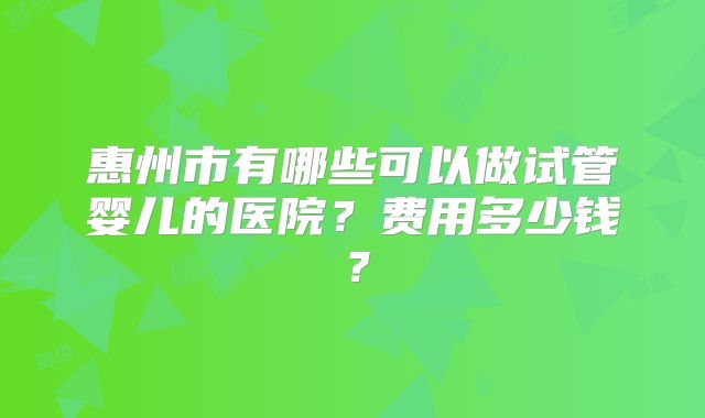 惠州市有哪些可以做试管婴儿的医院？费用多少钱？